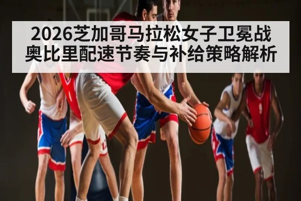 2026芝加哥马拉松女子卫冕战 奥比里配速节奏与补给策略解析